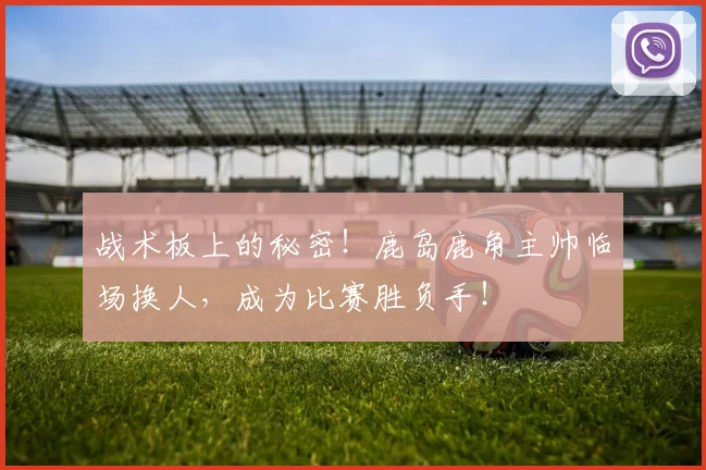战术板上的秘密！鹿岛鹿角主帅临场换人，成为比赛胜负手！