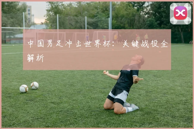 中国男足冲击世界杯：关键战役全解析