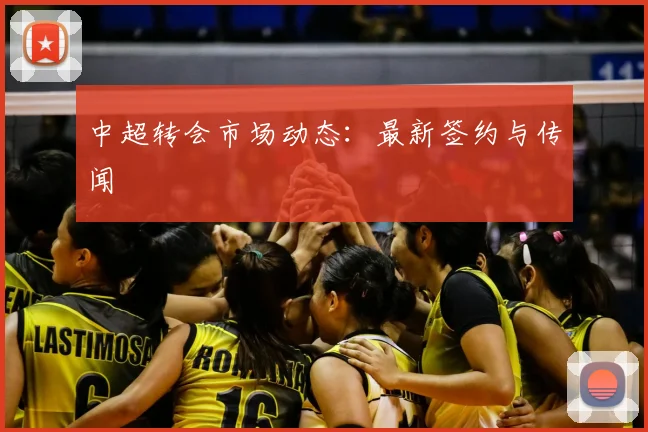中超转会市场动态：最新签约与传闻