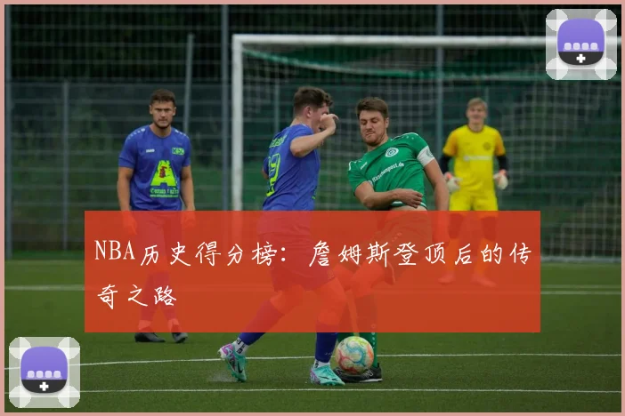 NBA历史得分榜：詹姆斯登顶后的传奇之路