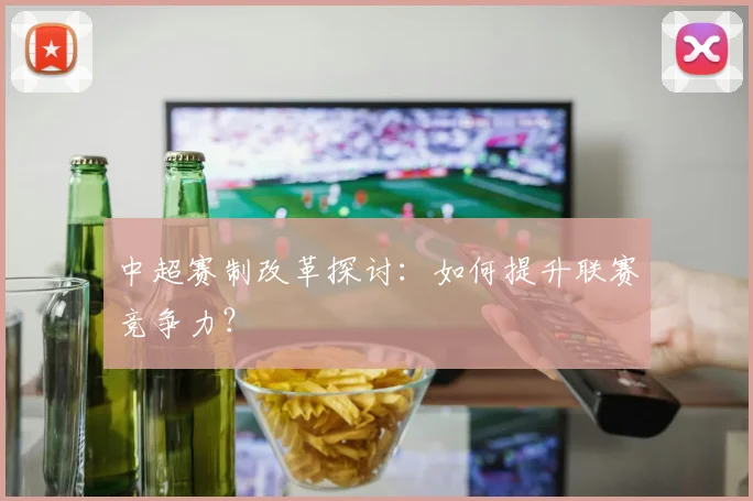 中超赛制改革探讨：如何提升联赛竞争力？