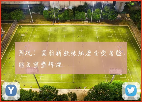 围观！国羽新教练组磨合受考验，能否重塑辉煌