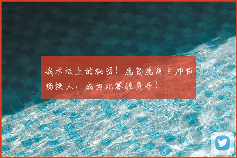 战术板上的秘密！鹿岛鹿角主帅临场换人，成为比赛胜负手！