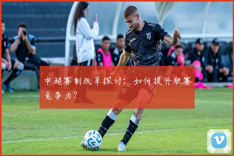 中超赛制改革探讨：如何提升联赛竞争力？