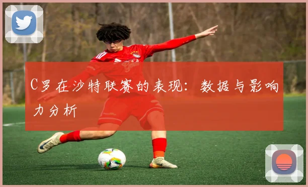 C罗在沙特联赛的表现：数据与影响力分析