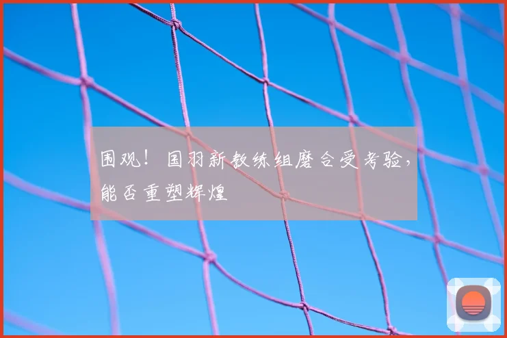 围观！国羽新教练组磨合受考验，能否重塑辉煌