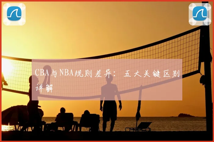 CBA与NBA规则差异：五大关键区别详解