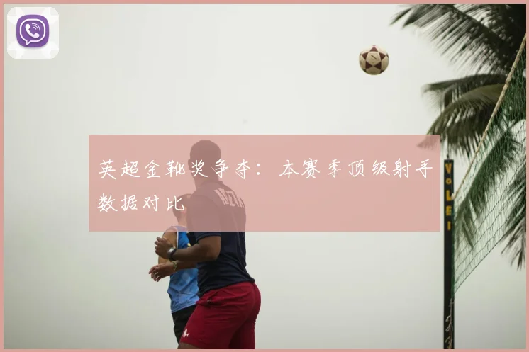 英超金靴奖争夺：本赛季顶级射手数据对比