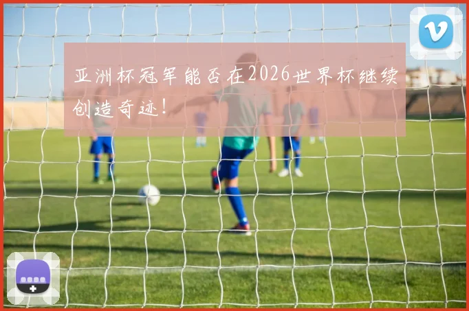 亚洲杯冠军能否在2026世界杯继续创造奇迹！